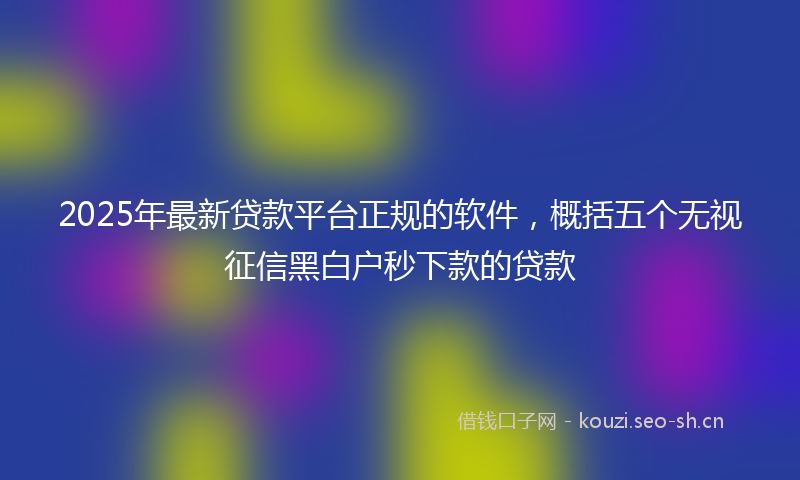 2025年最新贷款平台正规的软件，概括五个无视征信黑白户秒下款的贷款