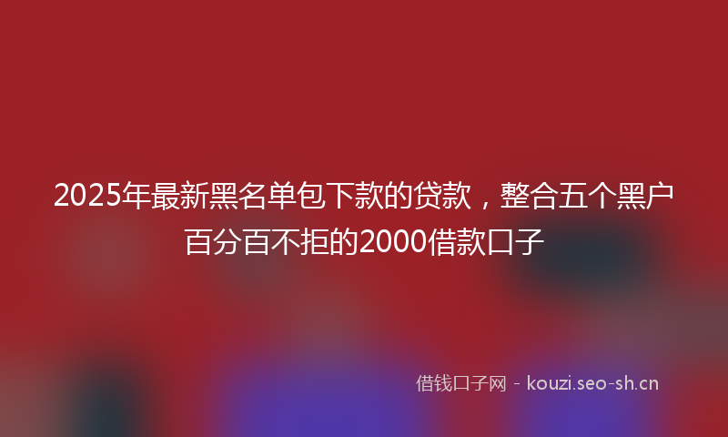 2025年最新黑名单包下款的贷款，整合五个黑户百分百不拒的2000借款口子