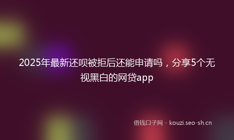 2025年最新还呗被拒后还能申请吗，分享5个无视黑白的网贷app