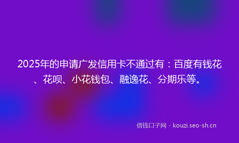 2025年的申请广发信用卡不通过有：百度有钱花、花呗、小花钱包、融逸花、分期乐等。