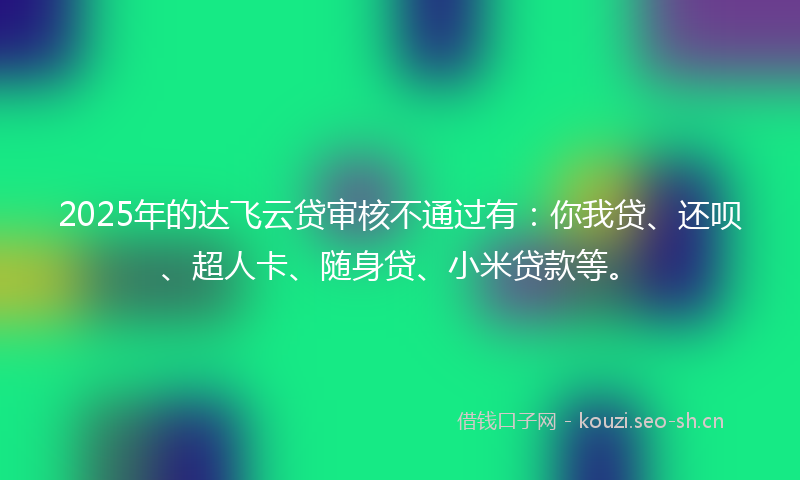 2025年的达飞云贷审核不通过有：你我贷、还呗、超人卡、随身贷、小米贷款等。