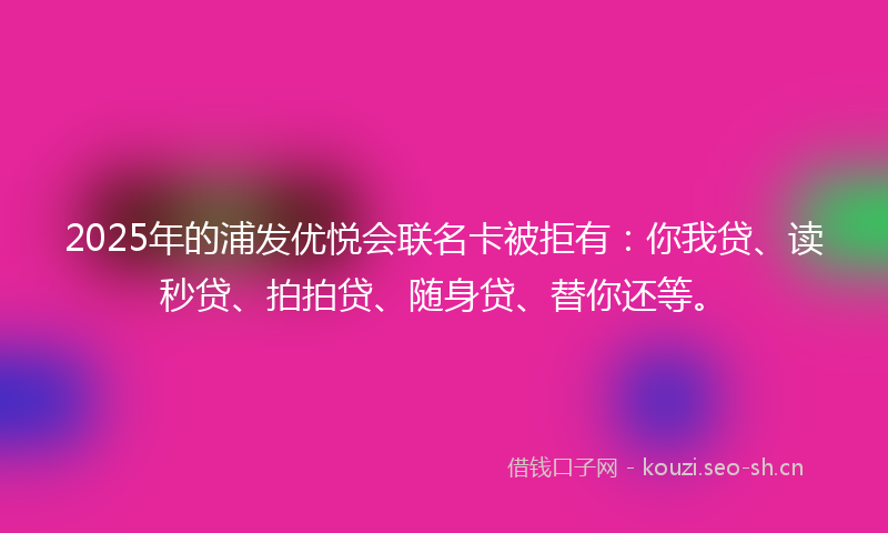 2025年的浦发优悦会联名卡被拒有：你我贷、读秒贷、拍拍贷、随身贷、替你还等。