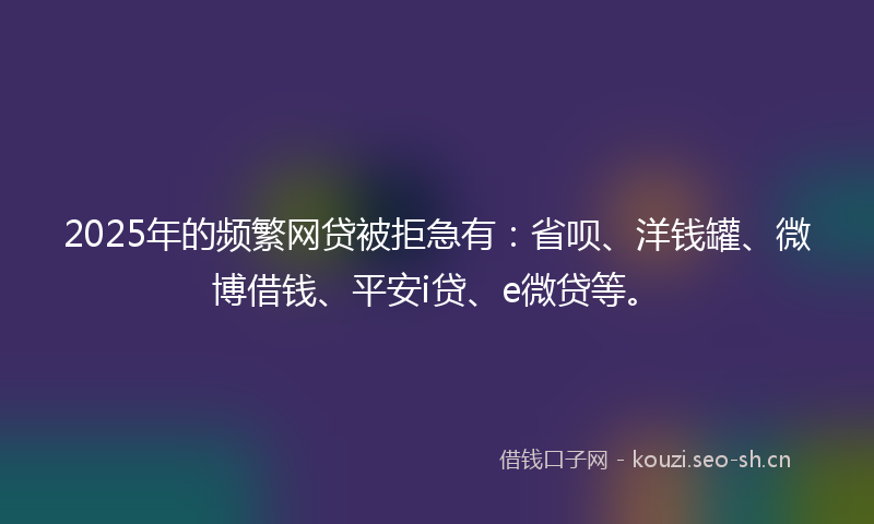 2025年的频繁网贷被拒急有：省呗、洋钱罐、微博借钱、平安i贷、e微贷等。