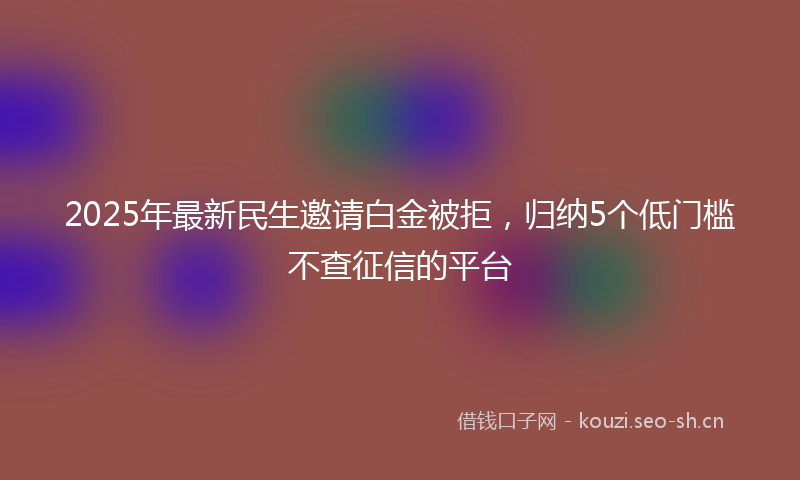 2025年最新民生邀请白金被拒，归纳5个低门槛不查征信的平台