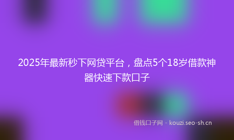 2025年最新秒下网贷平台，盘点5个18岁借款神器快速下款口子