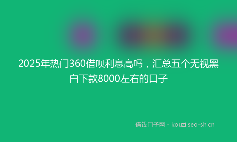 2025年热门360借呗利息高吗，汇总五个无视黑白下款8000左右的口子