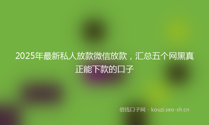 2025年最新私人放款微信放款，汇总五个网黑真正能下款的口子