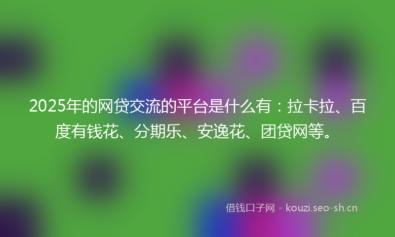 2025年的网贷交流的平台是什么有：拉卡拉、百度有钱花、分期乐、安逸花、团贷网等。