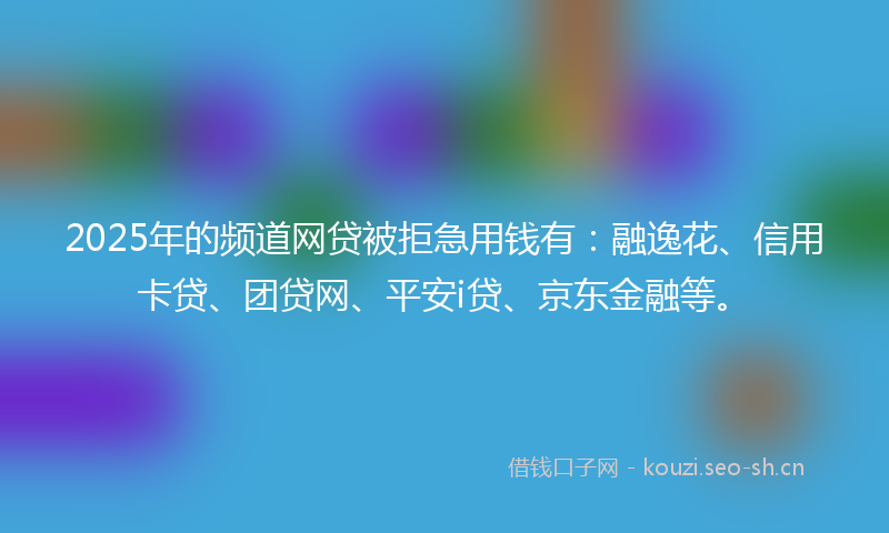 2025年的频道网贷被拒急用钱有：融逸花、信用卡贷、团贷网、平安i贷、京东金融等。