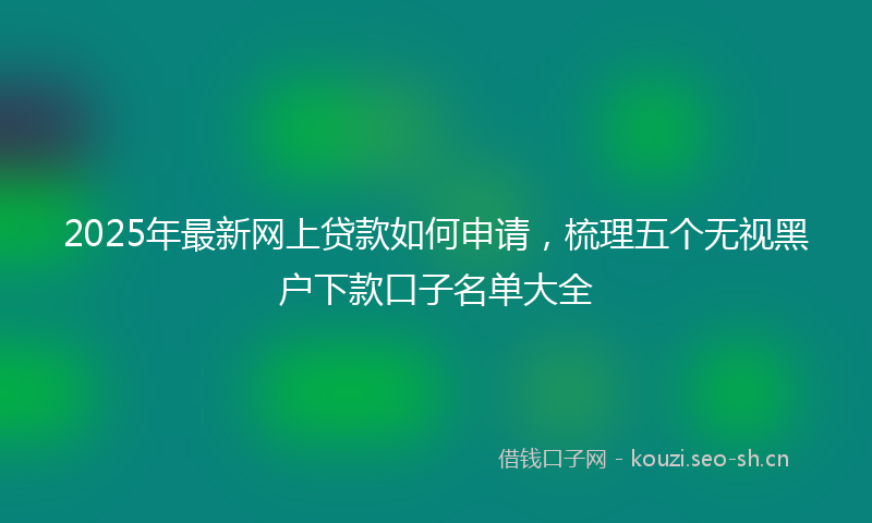 2025年最新网上贷款如何申请，梳理五个无视黑户下款口子名单大全