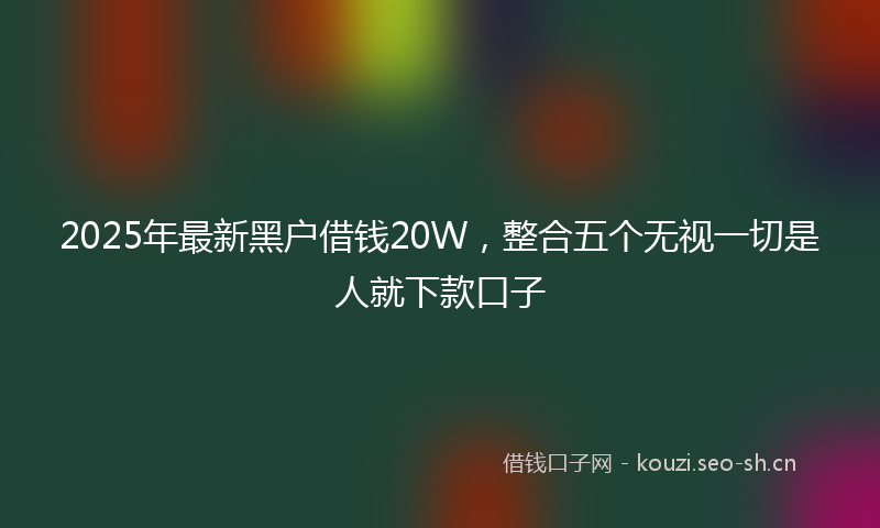 2025年最新黑户借钱20W，整合五个无视一切是人就下款口子