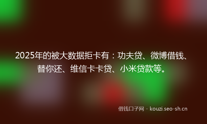 2025年的被大数据拒卡有：功夫贷、微博借钱、替你还、维信卡卡贷、小米贷款等。