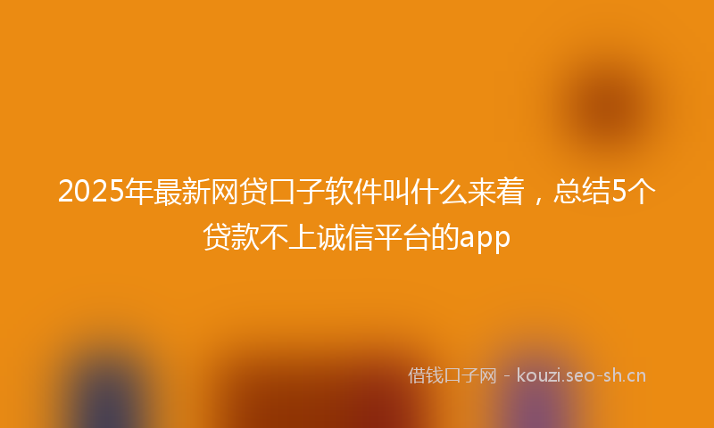 2025年最新网贷口子软件叫什么来着，总结5个贷款不上诚信平台的app