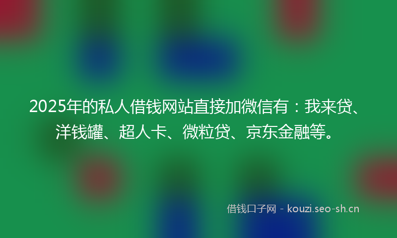 2025年的私人借钱网站直接加微信有：我来贷、洋钱罐、超人卡、微粒贷、京东金融等。