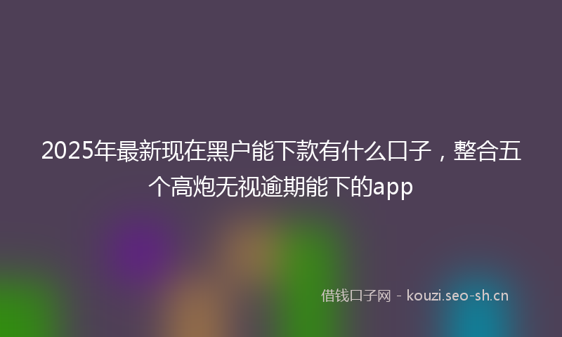 2025年最新现在黑户能下款有什么口子，整合五个高炮无视逾期能下的app