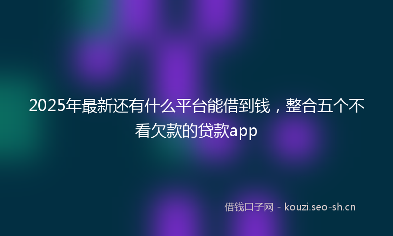 2025年最新还有什么平台能借到钱，整合五个不看欠款的贷款app