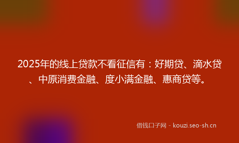 2025年的线上贷款不看征信有：好期贷、滴水贷、中原消费金融、度小满金融、惠商贷等。