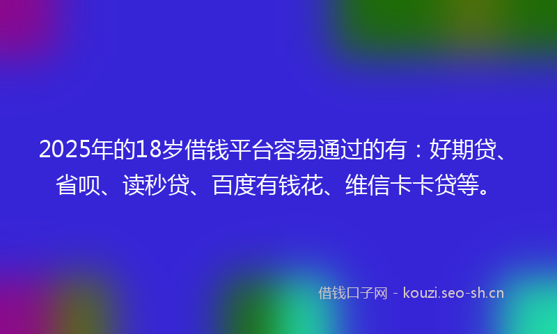 2025年的18岁借钱平台容易通过的有：好期贷、省呗、读秒贷、百度有钱花、维信卡卡贷等。