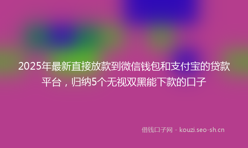 2025年最新直接放款到微信钱包和支付宝的贷款平台，归纳5个无视双黑能下款的口子