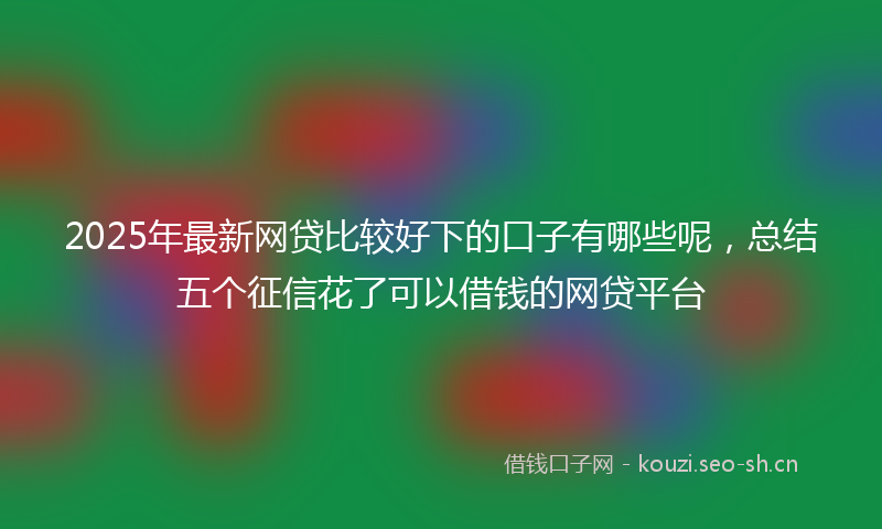 2025年最新网贷比较好下的口子有哪些呢，总结五个征信花了可以借钱的网贷平台