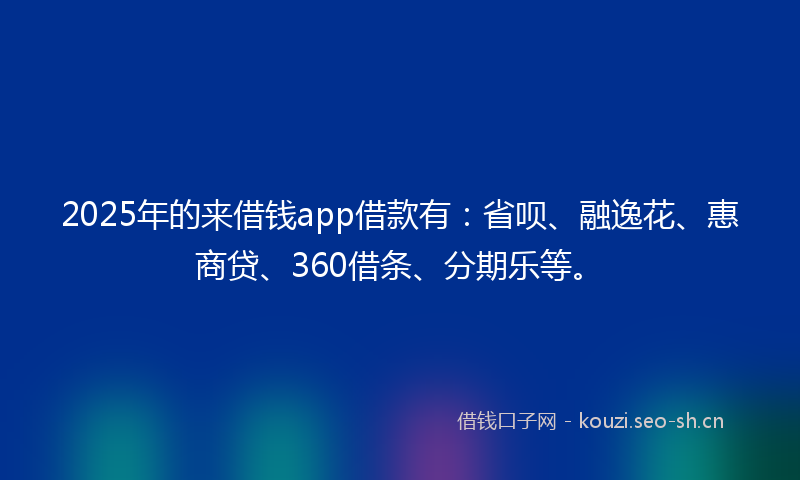 2025年的来借钱app借款有：省呗、融逸花、惠商贷、360借条、分期乐等。