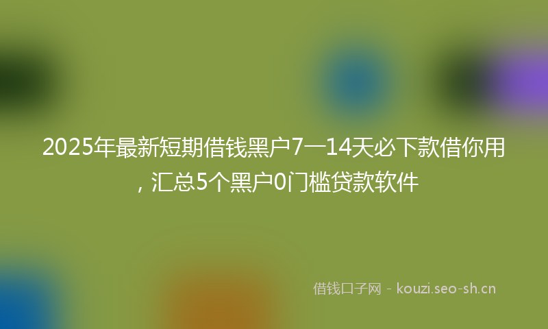2025年最新短期借钱黑户7一14天必下款借你用，汇总5个黑户0门槛贷款软件