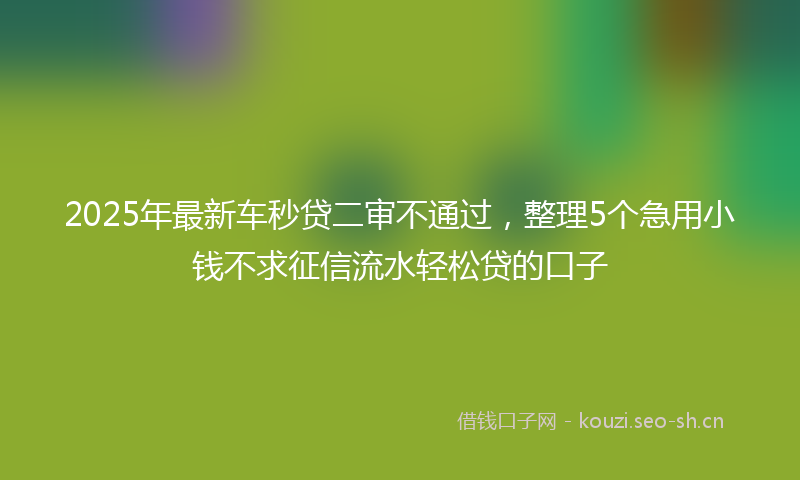 2025年最新车秒贷二审不通过，整理5个急用小钱不求征信流水轻松贷的口子