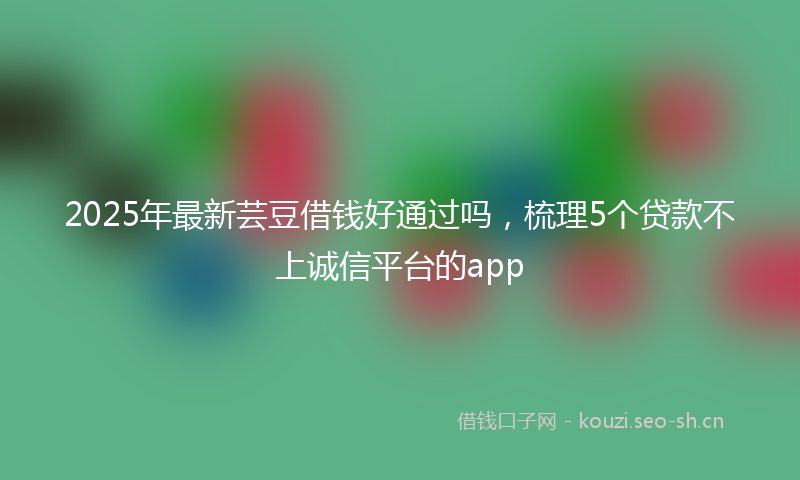 2025年最新芸豆借钱好通过吗，梳理5个贷款不上诚信平台的app