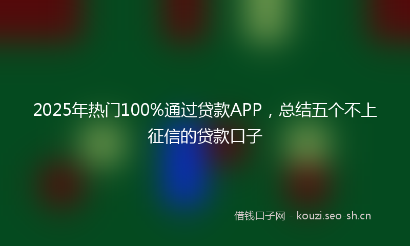 2025年热门100%通过贷款APP，总结五个不上征信的贷款口子