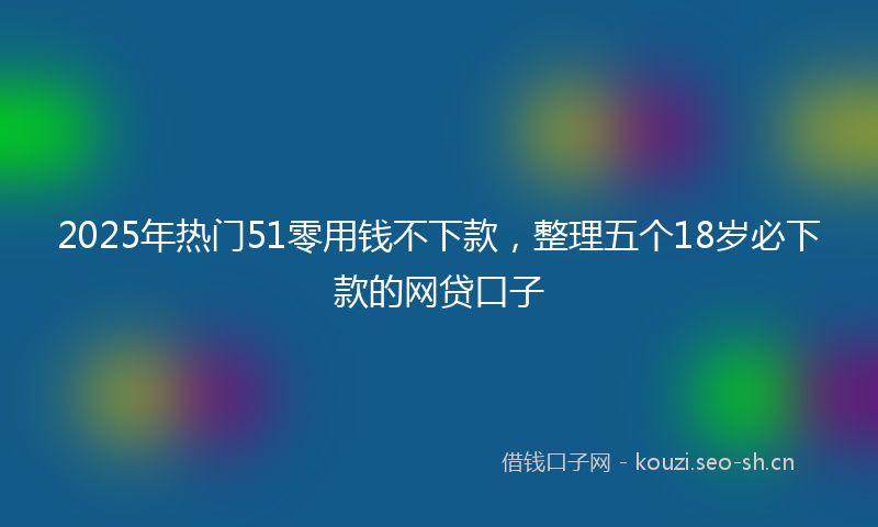 2025年热门51零用钱不下款，整理五个18岁必下款的网贷口子