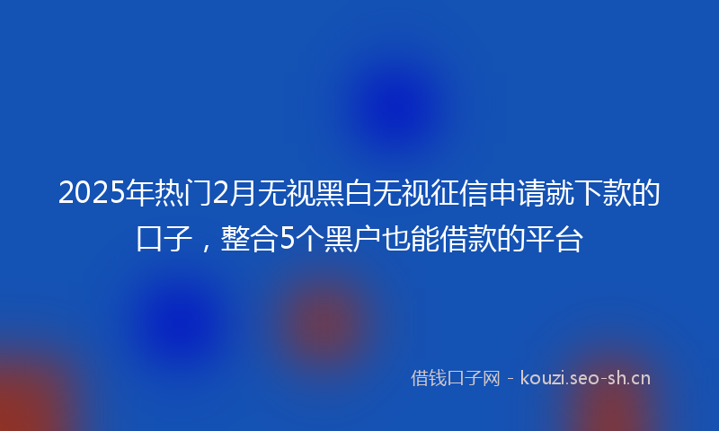2025年热门2月无视黑白无视征信申请就下款的口子，整合5个黑户也能借款的平台