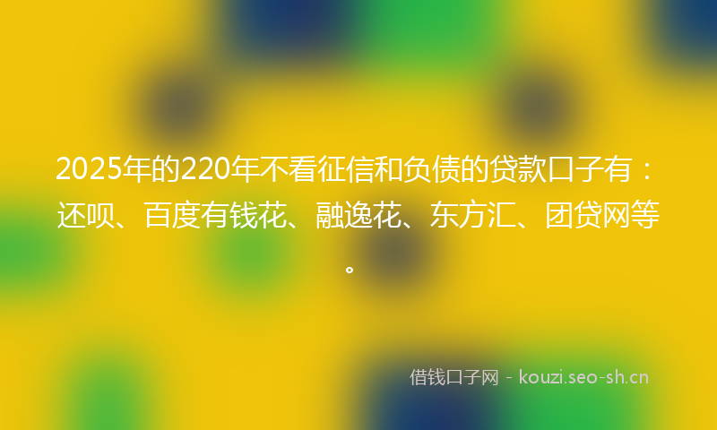 2025年的220年不看征信和负债的贷款口子有：还呗、百度有钱花、融逸花、东方汇、团贷网等。