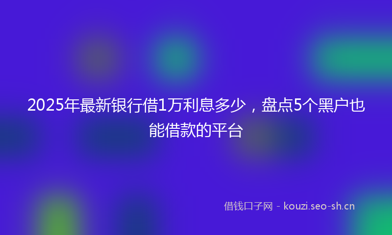 2025年最新银行借1万利息多少，盘点5个黑户也能借款的平台