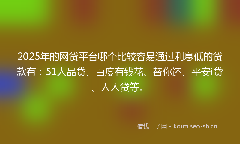 2025年的网贷平台哪个比较容易通过利息低的贷款有：51人品贷、百度有钱花、替你还、平安i贷、人人贷等。