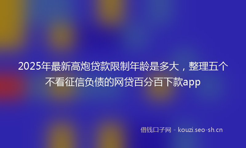 2025年最新高炮贷款限制年龄是多大，整理五个不看征信负债的网贷百分百下款app