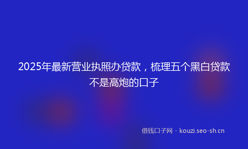 2025年最新营业执照办贷款，梳理五个黑白贷款不是高炮的口子