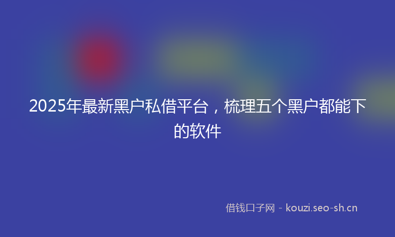 2025年最新黑户私借平台，梳理五个黑户都能下的软件