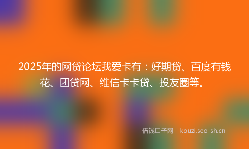 2025年的网贷论坛我爱卡有：好期贷、百度有钱花、团贷网、维信卡卡贷、投友圈等。