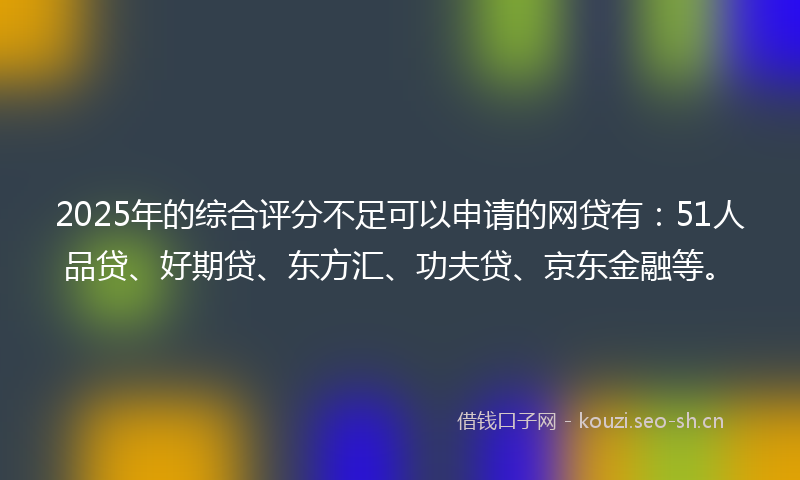 2025年的综合评分不足可以申请的网贷有：51人品贷、好期贷、东方汇、功夫贷、京东金融等。