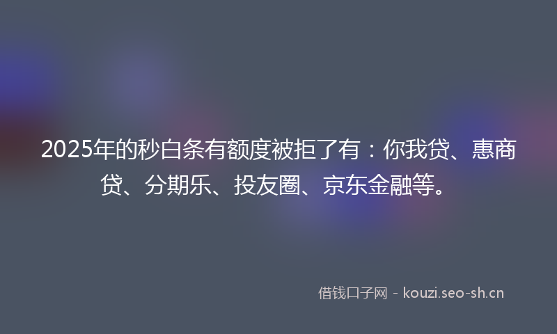 2025年的秒白条有额度被拒了有：你我贷、惠商贷、分期乐、投友圈、京东金融等。