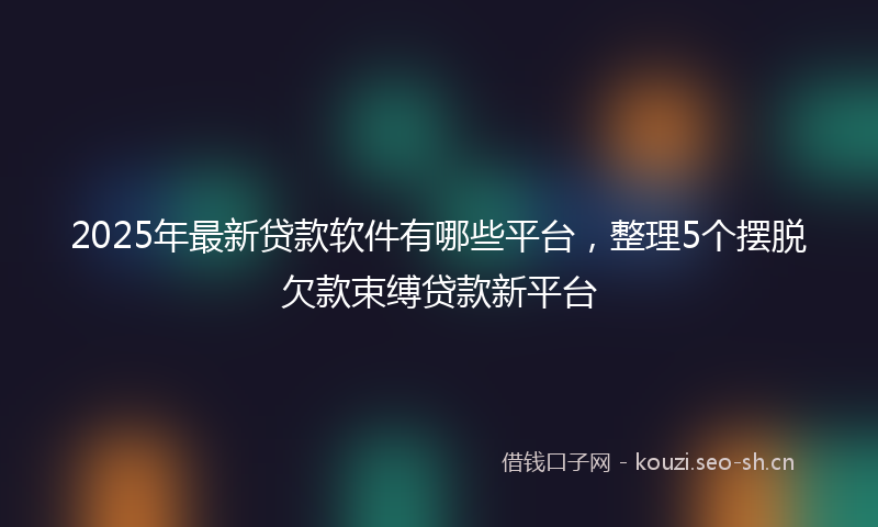 2025年最新贷款软件有哪些平台，整理5个摆脱欠款束缚贷款新平台