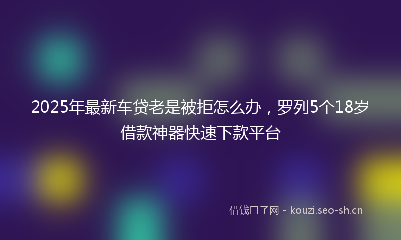 2025年最新车贷老是被拒怎么办，罗列5个18岁借款神器快速下款平台