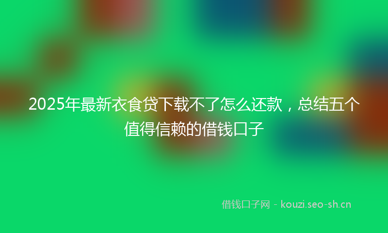 2025年最新衣食贷下载不了怎么还款，总结五个值得信赖的借钱口子