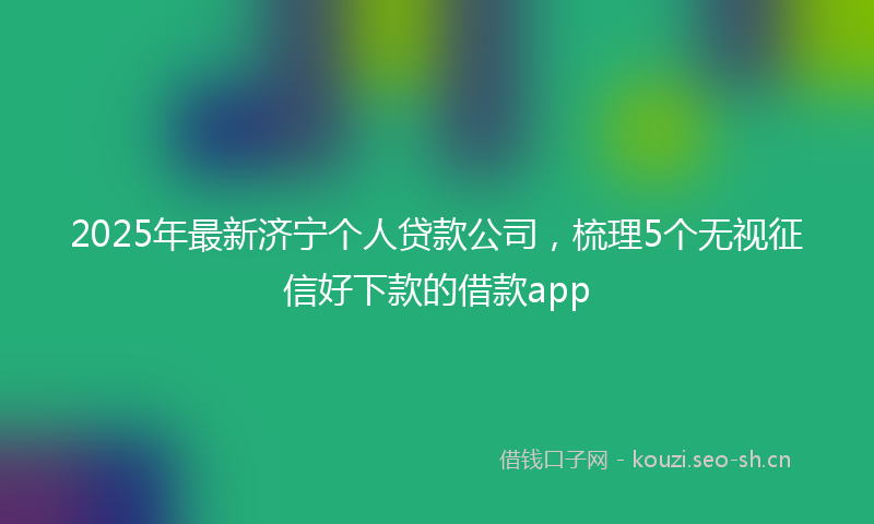 2025年最新济宁个人贷款公司，梳理5个无视征信好下款的借款app