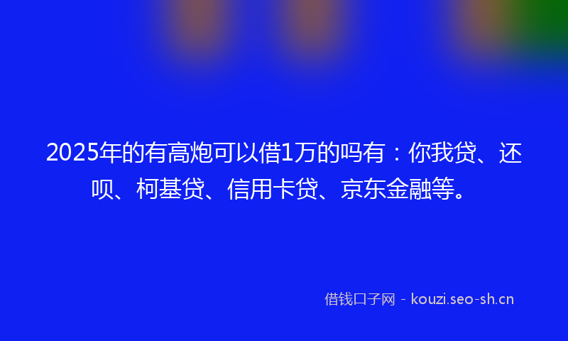 2025年的有高炮可以借1万的吗有：你我贷、还呗、柯基贷、信用卡贷、京东金融等。