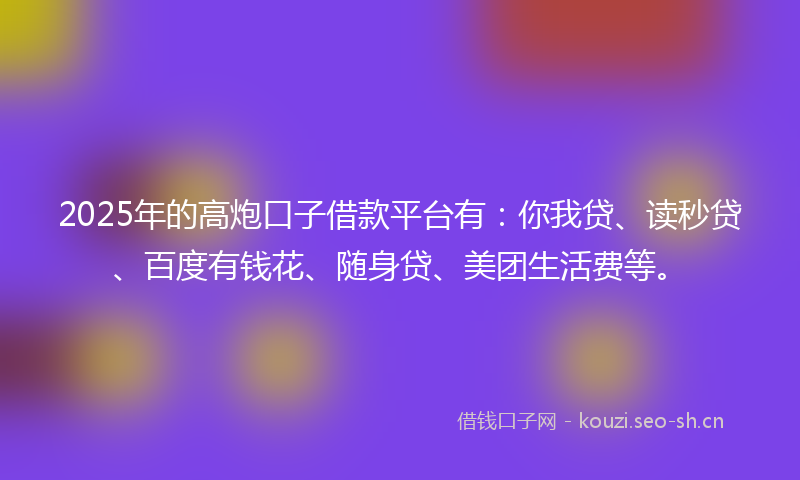 2025年的高炮口子借款平台有：你我贷、读秒贷、百度有钱花、随身贷、美团生活费等。