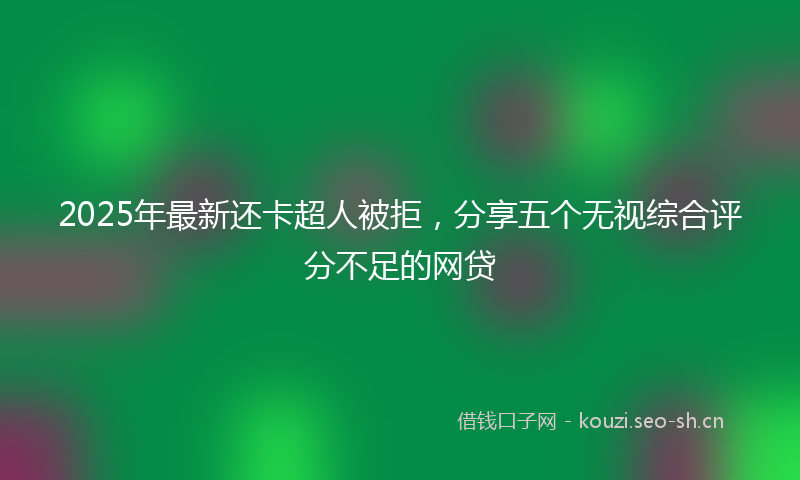2025年最新还卡超人被拒，分享五个无视综合评分不足的网贷