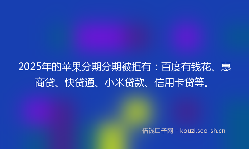 2025年的苹果分期分期被拒有：百度有钱花、惠商贷、快贷通、小米贷款、信用卡贷等。