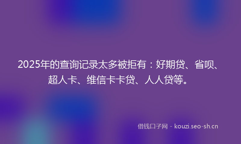 2025年的查询记录太多被拒有：好期贷、省呗、超人卡、维信卡卡贷、人人贷等。