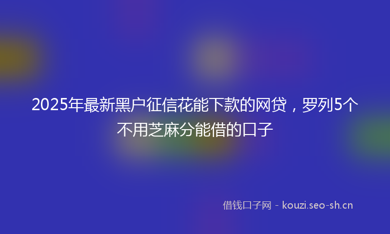 2025年最新黑户征信花能下款的网贷，罗列5个不用芝麻分能借的口子